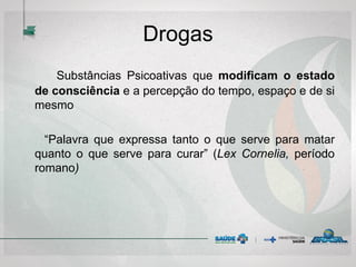 Drogas
Substâncias Psicoativas que modificam o estado
de consciência e a percepção do tempo, espaço e de si
mesmo
“Palavra que expressa tanto o que serve para matar
quanto o que serve para curar” (Lex Cornelia, período
romano)
 