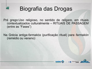 Biografia das Drogas
Pré grego:Uso religioso, no sentido de religare, em rituais
contextualizados culturalmente – RITUAIS DE PASSAGEM
(entre as “Fases”)
Na Grécia antiga:farmakós (purificação ritual) para farmakón
(remédio ou veneno)
 