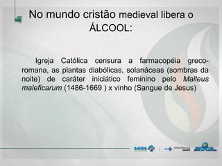No mundo cristão medieval libera o
ÁLCOOL:
Igreja Católica censura a farmacopéia greco-
romana, as plantas diabólicas, solanáceas (sombras da
noite) de caráter iniciático feminino pelo Malleus
maleficarum (1486-1669 ) x vinho (Sangue de Jesus)
 