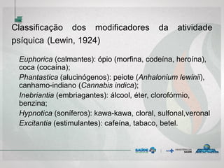 Classificação dos modificadores da atividade
psíquica (Lewin, 1924)
Euphorica (calmantes): ópio (morfina, codeína, heroína),
coca (cocaína);
Phantastica (alucinógenos): peiote (Anhalonium lewinii),
canhamo-indiano (Cannabis indica);
Inebriantia (embriagantes): álcool, éter, clorofórmio,
benzina;
Hypnotica (soníferos): kawa-kawa, cloral, sulfonal,veronal
Excitantia (estimulantes): cafeína, tabaco, betel.
 