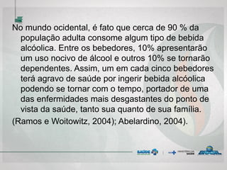 No mundo ocidental, é fato que cerca de 90 % da
população adulta consome algum tipo de bebida
alcóolica. Entre os bebedores, 10% apresentarão
um uso nocivo de álcool e outros 10% se tornarão
dependentes. Assim, um em cada cinco bebedores
terá agravo de saúde por ingerir bebida alcóolica
podendo se tornar com o tempo, portador de uma
das enfermidades mais desgastantes do ponto de
vista da saúde, tanto sua quanto de sua família.
(Ramos e Woitowitz, 2004); Abelardino, 2004).
 