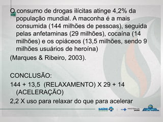 O consumo de drogas ilícitas atinge 4,2% da
população mundial. A maconha é a mais
consumida (144 milhões de pessoas), seguida
pelas anfetaminas (29 milhões), cocaína (14
milhões) e os opiáceos (13,5 milhões, sendo 9
milhões usuários de heroína)
(Marques & Ribeiro, 2003).
CONCLUSÃO:
144 + 13,5 (RELAXAMENTO) X 29 + 14
(ACELERAÇÃO)
2,2 X uso para relaxar do que para acelerar
 