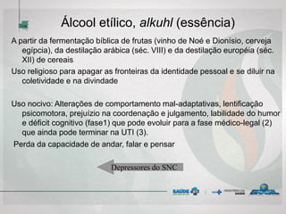 Álcool etílico, alkuhl (essência)
A partir da fermentação bíblica de frutas (vinho de Noé e Dionísio, cerveja
egípcia), da destilação arábica (séc. VIII) e da destilação européia (séc.
XII) de cereais
Uso religioso para apagar as fronteiras da identidade pessoal e se diluir na
coletividade e na divindade
Uso nocivo: Alterações de comportamento mal-adaptativas, lentificação
psicomotora, prejuízio na coordenação e julgamento, labilidade do humor
e déficit cognitivo (fase1) que pode evoluir para a fase médico-legal (2)
que ainda pode terminar na UTI (3).
Perda da capacidade de andar, falar e pensar
Depressores do SNC
 