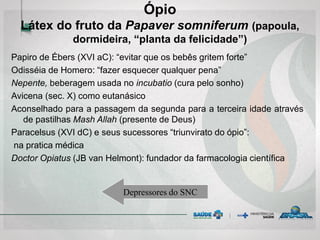 Papiro de Ébers (XVI aC): “evitar que os bebês gritem forte”
Odisséia de Homero: “fazer esquecer qualquer pena”
Nepente, beberagem usada no incubatio (cura pelo sonho)
Avicena (sec. X) como eutanásico
Aconselhado para a passagem da segunda para a terceira idade através
de pastilhas Mash Allah (presente de Deus)
Paracelsus (XVI dC) e seus sucessores “triunvirato do ópio”:
na pratica médica
Doctor Opiatus (JB van Helmont): fundador da farmacologia científica
Ópio
Látex do fruto da Papaver somniferum (papoula,
dormideira, “planta da felicidade”)
Depressores do SNC
 