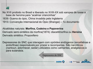 No XVII proibido no Brasil e liberado no XVIII-XX sob xaropes de tosse a
base de heroína para “acalmar criancinhas”
1839: Guerra do ópio, China invadida pela Inglaterra
1913: Convenção Internacional do Ópio (Shangai) – 1o documento
Alcalóides naturais: Morfina, Codeína e Papaverina
Derivado semi-sintético da morfina(1874): diacetilmorfina ou Heroína
Derivado sintético: Propoxifeno
Depressores do SNC que interagem com opióides endógenos (encefalinas e
endorfinas) responsáveis por prazer e recompensa. São narcóticos
(narkoun, adormecer, sedar) utilizados como calmantes, analgésicos e
para eutanásia.
Depressores do SNC
 