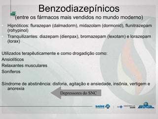 • Hipnóticos: flurazepan (dalmadorm), midazolam (dormonid), flunitrazepam
(rohypinol)
• Tranquilizantes: diazepam (dienpax), bromazepam (lexotam) e lorazepam
(lorax)
Utilizados terapêuticamente e como drogadição como:
Ansiolíticos
Relaxantes musculares
Soníferos
Síndrome de abstinência: disforia, agitação e ansiedade, insônia, vertigem e
anorexia
Benzodiazepínicos
(entre os fármacos mais vendidos no mundo moderno)
Depressores do SNC
 