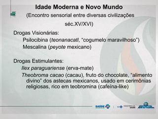 Idade Moderna e Novo Mundo
(Encontro sensorial entre diversas civilizações
séc.XV/XVI)
Drogas Visionárias:
Psilocibina (teonanacatl, “cogumelo maravilhoso”)
Mescalina (peyote mexicano)
Drogas Estimulantes:
Ilex paraguariense (erva-mate)
Theobroma cacao (cacau), fruto do chocolate, “alimento
divino” dos astecas mexicanos, usado em cerimônias
religiosas, rico em teobromina (cafeína-like)
 