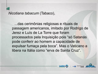 Nicotiana tabacum (Tabaco),
...das cerimônias religiosas e rituais de
passagem americanos, imitado por Rodrigo de
Jerez e Luís de La Torre que foram
processados pela Inquisição pois “só Satanás
pode conferir ao homem a capacidade de
expulsar fumaça pela boca”. Mas o Vaticano a
libera na Itália como “erva de Santa Cruz”.
 