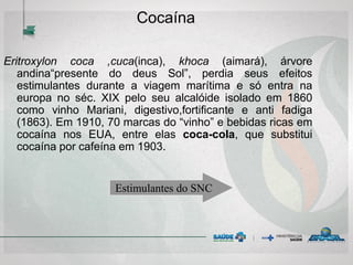 Cocaína
Eritroxylon coca ,cuca(inca), khoca (aimará), árvore
andina“presente do deus Sol”, perdia seus efeitos
estimulantes durante a viagem marítima e só entra na
europa no séc. XIX pelo seu alcalóide isolado em 1860
como vinho Mariani, digestivo,fortificante e anti fadiga
(1863). Em 1910, 70 marcas do “vinho” e bebidas ricas em
cocaína nos EUA, entre elas coca-cola, que substitui
cocaína por cafeína em 1903.
Estimulantes do SNC
 