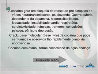 A cocaína gera um bloqueio de recaptura pré-sináptica de
vários neurotransmissores, os elevando. Ocorre euforia,
dependente da dopamina, hiperexcitabilidade,
loquacidade, instabilidade cardio-respiratória,
cardiotoxicidade, náuseas, tremores, convulsões,
psicose, pânico e depressão.
Crack, base molecular (base livre) da cocaína que pode
ser fumada e absorvida tão rapidamente como via
endovenosa.
Cocaína com etanol, forma cocaetileno de ação análoga
Estimulantes do SNC
 