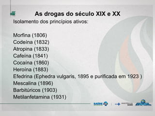As drogas do século XIX e XX
Isolamento dos princípios ativos:
Morfina (1806)
Codeína (1832)
Atropina (1833)
Cafeína (1841)
Cocaína (1860)
Heroína (1883)
Efedrina (Ephedra vulgaris, 1895 e purificada em 1923 )
Mescalina (1896)
Barbitúricos (1903)
Metilanfetamina (1931)
 