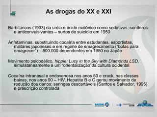 Barbitúricos (1903) da uréia e ácido malônico como sedativos, soníferos
e anticonvulsivantes – surtos de suicídio em 1950
Anfetaminas, substituíndo cocaína entre estudantes, esportistas,
militares japoneses e em regime de emagrecimento (“bolas para
emagrecer”) – 500.000 dependentes em 1950 no Japão
Movimento psicodélico, hippie: Lucy in the Sky with Diamonds LSD,
simulataneamente a um “orientalização”da cultura ocidental
Cocaína intranasal e endovenosa nos anos 80 e crack, nas classes
baixas, nos anos 90 – HIV, Hepatite B e C gerou movimento de
redução dos danos: seringas descartáveis (Santos e Salvador, 1995)
e prescrição controlada
As drogas do XX e XXI
 