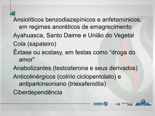 Ansiolíticos benzodiazepínicos e anfetamínicos,
em regimes anoréticos de emagrecimento
Ayahuasca, Santo Daime e União do Vegetal
Cola (sapateiro)
Êxtase ou ecstasy, em festas como “droga do
amor”
Anabolizantes (testosterona e seus derivados)
Anticolinérgicos (colírio ciclopentolato) e
antiparkinsoniano (triexafenidila)
Ciberdependência
 