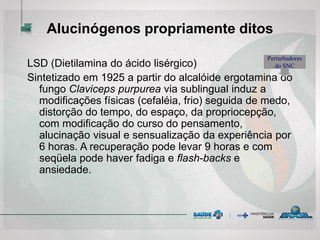 Alucinógenos propriamente ditos
LSD (Dietilamina do ácido lisérgico)
Sintetizado em 1925 a partir do alcalóide ergotamina do
fungo Claviceps purpurea via sublingual induz a
modificações físicas (cefaléia, frio) seguida de medo,
distorção do tempo, do espaço, da propriocepção,
com modificação do curso do pensamento,
alucinação visual e sensualização da experiência por
6 horas. A recuperação pode levar 9 horas e com
seqüela pode haver fadiga e flash-backs e
ansiedade.
Perturbadores
do SNC
 