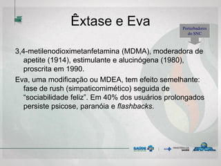 Êxtase e Eva
3,4-metilenodioximetanfetamina (MDMA), moderadora de
apetite (1914), estimulante e alucinógena (1980),
proscrita em 1990.
Eva, uma modificação ou MDEA, tem efeito semelhante:
fase de rush (simpaticomimético) seguida de
“sociabilidade feliz”. Em 40% dos usuários prolongados
persiste psicose, paranóia e flashbacks.
Perturbadores
do SNC
 