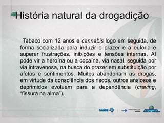 História natural da drogadição
Tabaco com 12 anos e cannabis logo em seguida, de
forma socializada para induzir o prazer e a euforia e
superar frustrações, inibições e tensões internas. Aí
pode vir a heroína ou a cocaína, via nasal, seguida por
via intravenosa, na busca do prazer em substituição por
afetos e sentimentos. Muitos abandonam as drogas,
em virtude da consciência dos riscos, outros ansiosos e
deprimidos evoluem para a dependência (craving,
“fissura na alma”).
 