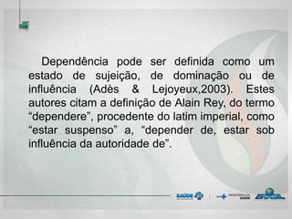 Dependência pode ser definida como um
estado de sujeição, de dominação ou de
influência (Adès & Lejoyeux,2003). Estes
autores citam a definição de Alain Rey, do termo
“dependere”, procedente do latim imperial, como
“estar suspenso” a, “depender de, estar sob
influência da autoridade de”.
 