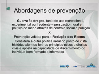 Abordagens de prevenção
Guerra às drogas, tanto de uso recreacional,
experimental ou freqüente – persuasão moral e
política do medo através de controle social e punição
X
Prevenção voltada para a Redução dos Riscos
Considera a outra política irreal do ponto de vista
histórico além de ferir os princípios éticos e direitos
civis e aposta na capacidade de discernimento do
indivíduo bem formado e informado
 