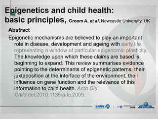 Epigenetics and child health:
basic principles, Groom A, et al, Newcastle University, UK
Abstract
Epigenetic mechanisms are believed to play an important
role in disease, development and ageing with early life
representing a window of particular epigenomic plasticity.
The knowledge upon which these claims are based is
beginning to expand. This review summarises evidence
pointing to the determinants of epigenetic patterns, their
juxtaposition at the interface of the environment, their
influence on gene function and the relevance of this
information to child health. Arch Dis
Child doi:2010.1136/adc.2009.
 
