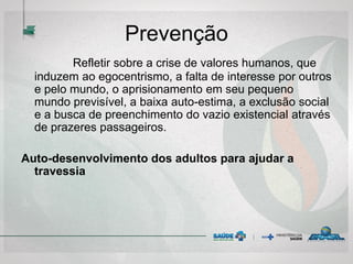 Prevenção
Refletir sobre a crise de valores humanos, que
induzem ao egocentrismo, a falta de interesse por outros
e pelo mundo, o aprisionamento em seu pequeno
mundo previsível, a baixa auto-estima, a exclusão social
e a busca de preenchimento do vazio existencial através
de prazeres passageiros.
Auto-desenvolvimento dos adultos para ajudar a
travessia
 