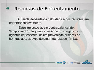 Recursos de Enfrentamento
A Saúde depende da habilidade e dos recursos em
enfrentar criativamente.
Estes recursos agem contrabalançando,
‘tamponando’, bloqueando os impactos negativos de
agentes estressores, assim prevenindo quebras da
homeostase, através de uma heterostase rítmica.
 