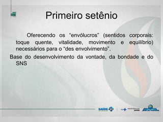 Primeiro setênio
Oferecendo os “envólucros” (sentidos corporais:
toque quente, vitalidade, movimento e equilíbrio)
necessários para o “des envolvimento”.
Base do desenvolvimento da vontade, da bondade e do
SNS
 