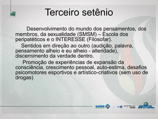 Terceiro setênio
Desenvolvimento do mundo dos pensamentos, dos
membros, da sexualidade (SMSM) – Escola dos
peripatéticos e o INTERESSE (Filosofar).
Sentidos em direção ao outro (audição, palavra,
pensamento alheio e eu alheio - alteridade),
discernimento da verdade dentro.
Promoção de experiências de expansão da
consciência, crescimento pessoal, auto-estima, desafios
psicomotores esportivos e artístico-criativos (sem uso de
drogas)
 