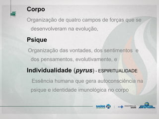 Corpo
Organização de quatro campos de forças que se
desenvolveram na evolução,
Psique
Organização das vontades, dos sentimentos e
dos pensamentos, evolutivamente, e
Individualidade (pyrus) - ESPIRITUALIDADE
Essência humana que gera autoconsciência na
psique e identidade imunológica no corpo
 