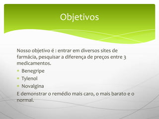 Objetivos


Nosso objetivo é : entrar em diversos sites de
farmácia, pesquisar a diferença de preços entre 3
medicamentos.
  Benegripe
  Tylenol
  Novalgina
E demonstrar o remédio mais caro, o mais barato e o
normal.
 