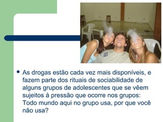  As drogas estão cada vez mais disponíveis, e
fazem parte dos rituais de sociabilidade de
alguns grupos de adolescentes que se vêem
sujeitos à pressão que ocorre nos grupos:
Todo mundo aqui no grupo usa, por que você
não usa?
 