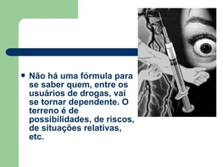  Não há uma fórmula para
se saber quem, entre os
usuários de drogas, vai
se tornar dependente. O
terreno é de
possibilidades, de riscos,
de situações relativas,
etc.
 