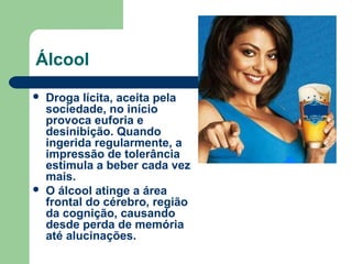 Álcool
 Droga lícita, aceita pela
sociedade, no início
provoca euforia e
desinibição. Quando
ingerida regularmente, a
impressão de tolerância
estimula a beber cada vez
mais.
 O álcool atinge a área
frontal do cérebro, região
da cognição, causando
desde perda de memória
até alucinações.
 