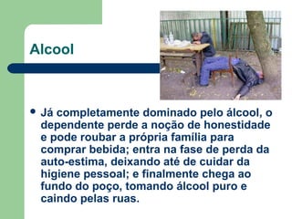  Já completamente dominado pelo álcool, o
dependente perde a noção de honestidade
e pode roubar a própria família para
comprar bebida; entra na fase de perda da
auto-estima, deixando até de cuidar da
higiene pessoal; e finalmente chega ao
fundo do poço, tomando álcool puro e
caindo pelas ruas.
Alcool
 