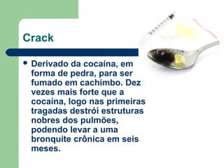 Crack
 Derivado da cocaína, em
forma de pedra, para ser
fumado em cachimbo. Dez
vezes mais forte que a
cocaína, logo nas primeiras
tragadas destrói estruturas
nobres dos pulmões,
podendo levar a uma
bronquite crônica em seis
meses.
 