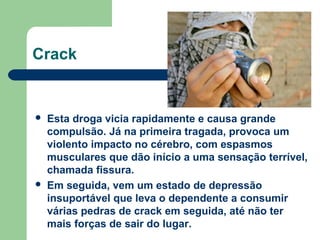  Esta droga vicia rapidamente e causa grande
compulsão. Já na primeira tragada, provoca um
violento impacto no cérebro, com espasmos
musculares que dão início a uma sensação terrível,
chamada fissura.
 Em seguida, vem um estado de depressão
insuportável que leva o dependente a consumir
várias pedras de crack em seguida, até não ter
mais forças de sair do lugar.
Crack
 