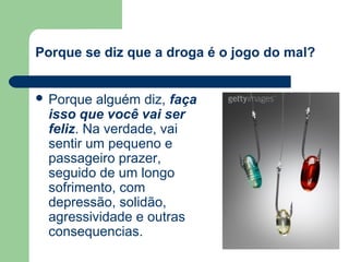 Porque se diz que a droga é o jogo do mal?
 Porque alguém diz, faça
isso que você vai ser
feliz. Na verdade, vai
sentir um pequeno e
passageiro prazer,
seguido de um longo
sofrimento, com
depressão, solidão,
agressividade e outras
consequencias.
 