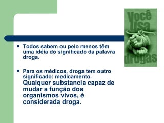  Todos sabem ou pelo menos têm
uma idéia do significado da palavra
droga.
 Para os médicos, droga tem outro
significado: medicamento.
Qualquer substancia capaz de
mudar a função dos
organismos vivos, é
considerada droga.
 