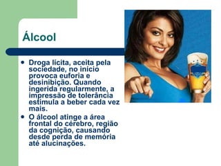 Álcool Droga lícita, aceita pela sociedade, no início provoca euforia e desinibição. Quando ingerida regularmente, a impressão de tolerância estimula a beber cada vez mais.  O álcool atinge a área frontal do cérebro, região da cognição, causando desde perda de memória até alucinações. 