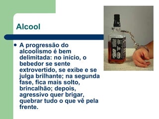 Alcool A progressão do alcoolismo é bem delimitada: no início, o bebedor se sente extrovertido, se exibe e se julga brilhante; na segunda fase, fica mais solto, brincalhão; depois, agressivo quer brigar, quebrar tudo o que vê pela frente. 