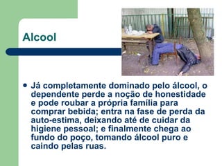 Já completamente dominado pelo álcool, o dependente perde a noção de honestidade e pode roubar a própria família para comprar bebida; entra na fase de perda da auto-estima, deixando até de cuidar da higiene pessoal; e finalmente chega ao fundo do poço, tomando álcool puro e caindo pelas ruas.   Alcool 