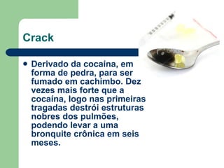 Crack Derivado da cocaína, em forma de pedra, para ser fumado em cachimbo. Dez vezes mais forte que a cocaína, logo nas primeiras tragadas destrói estruturas nobres dos pulmões, podendo levar a uma bronquite crônica em seis meses.  