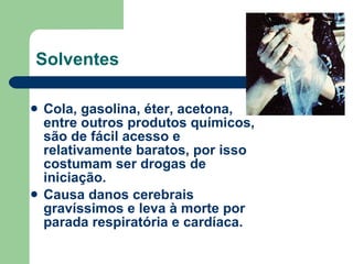 Solventes Cola, gasolina, éter, acetona, entre outros produtos químicos, são de fácil acesso e relativamente baratos, por isso costumam ser drogas de iniciação.  Causa danos cerebrais gravíssimos e leva à morte por parada respiratória e cardíaca. 
