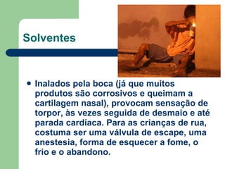 Inalados pela boca (já que muitos produtos são corrosivos e queimam a cartilagem nasal), provocam sensação de torpor, às vezes seguida de desmaio e até parada cardíaca. Para as crianças de rua, costuma ser uma válvula de escape, uma anestesia, forma de esquecer a fome, o frio e o abandono.  Solventes 