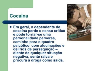 Cocaína Em geral, o dependente de cocaína perde o senso crítico e pode tornar-se uma personalidade perversa, caminho para o quadro psicótico, com alucinações e delírios de perseguição – diante de qualquer situação negativa, sente raiva e procura a droga como saída.  