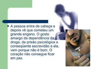 A pessoa entra de cabeça e depois vê que cometeu um grande engano. O gosto amargo da dependência da droga, da prisão psicológica e conseqüente escravidão a ela, vem porque não é bom. O coração não consegue ficar em paz.  