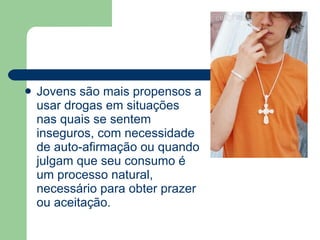 Jovens são mais propensos a usar drogas em situações nas quais se sentem inseguros, com necessidade de auto-afirmação ou quando julgam que seu consumo é um processo natural, necessário para obter prazer ou aceitação.  