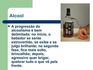 Alcool A progressão do alcoolismo é bem delimitada: no início, o bebedor se sente extrovertido, se exibe e se julga brilhante; na segunda fase, fica mais solto, brincalhão; depois, agressivo quer brigar, quebrar tudo o que vê pela frente. 
