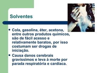 Solventes Cola, gasolina, éter, acetona, entre outros produtos químicos, são de fácil acesso e relativamente baratos, por isso costumam ser drogas de iniciação.  Causa danos cerebrais gravíssimos e leva à morte por parada respiratória e cardíaca. 