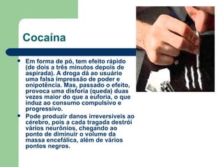 Cocaína Em forma de pó, tem efeito rápido (de dois a três minutos depois de aspirada). A droga dá ao usuário uma falsa impressão de poder e onipotência. Mas, passado o efeito, provoca uma disforia (queda) duas vezes maior do que a euforia, o que induz ao consumo compulsivo e progressivo.  Pode produzir danos irreversíveis ao cérebro, pois a cada tragada destrói vários neurônios, chegando ao ponto de diminuir o volume da massa encefálica, além de vários pontos negros.  