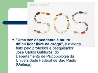 "Uma vez dependente é muito difícil ficar livre da droga",  é o alerta feito pelo professor e pesquisador José Carlos Galduróz, do Departamento de Psicobiologia da Universidade Federal de São Paulo (Unifesp).  